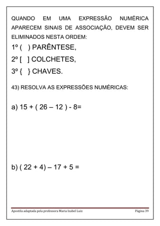 Apostila adaptada pela professora Maria Izabel Luiz Página 39
QUANDO EM UMA EXPRESSÃO NUMÉRICA
APARECEM SINAIS DE ASSOCIAÇÃO, DEVEM SER
ELIMINADOS NESTA ORDEM:
1º ( ) PARÊNTESE,
2º [ ] COLCHETES,
3º { } CHAVES.
43) RESOLVA AS EXPRESSÕES NUMÉRICAS:
a) 15 + ( 26 – 12 ) - 8=
b) ( 22 + 4) – 17 + 5 =
 
