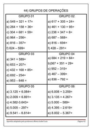 Apostila adaptada pela professora Maria Izabel Luiz Página 42
44) GRUPOS DE OPERAÇÕES
GRUPO 01
a) 549 + 321 + 17=
b) 264 + 158 + 36=
c) 304 + 681 + 59=
d) 964 – 256=
e) 816 – 357=
f) 624 – 599=
GRUPO 02
a) 617 + 305 + 24=
b) 461 + 130 + 95=
c) 238 + 347 = 8=
d) 687 – 568=
e) 816 – 694=
f) 428 – 291=
GRUPO 03
a) 341 + 589=
b) 653 + 207=
c) 432 + 168 + 85=
d) 692 – 254=
e) 953 – 648 =
GRUPO 04
a) 684 + 219 + 84=
b)367 + 351 + 29=
c) 952 – 315=
d) 467 – 399=
e) 836 – 792 =
GRUPO 05
a) 3.125 + 6.084=
b) 2.009 + 6.891=
c) 4.582-3.643=
d) 5.005 – 297=
e) 9.541 – 6.814=
GRUPO 06
a) 6.008 + 3.259=
b) 3.135 + 4.267=
c) 5.000 – 589=
d) 4.395 – 2.619=
e) 8.002 – 5.367=
 