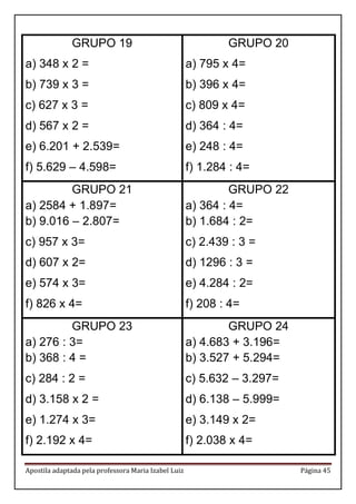 Apostila adaptada pela professora Maria Izabel Luiz Página 45
GRUPO 19
a) 348 x 2 =
b) 739 x 3 =
c) 627 x 3 =
d) 567 x 2 =
e) 6.201 + 2.539=
f) 5.629 – 4.598=
GRUPO 20
a) 795 x 4=
b) 396 x 4=
c) 809 x 4=
d) 364 : 4=
e) 248 : 4=
f) 1.284 : 4=
GRUPO 21
a) 2584 + 1.897=
b) 9.016 – 2.807=
c) 957 x 3=
d) 607 x 2=
e) 574 x 3=
f) 826 x 4=
GRUPO 22
a) 364 : 4=
b) 1.684 : 2=
c) 2.439 : 3 =
d) 1296 : 3 =
e) 4.284 : 2=
f) 208 : 4=
GRUPO 23
a) 276 : 3=
b) 368 : 4 =
c) 284 : 2 =
d) 3.158 x 2 =
e) 1.274 x 3=
f) 2.192 x 4=
GRUPO 24
a) 4.683 + 3.196=
b) 3.527 + 5.294=
c) 5.632 – 3.297=
d) 6.138 – 5.999=
e) 3.149 x 2=
f) 2.038 x 4=
 