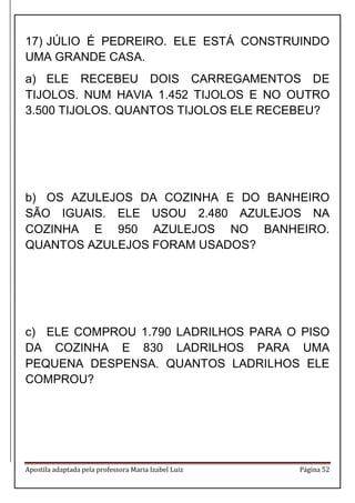 Apostila adaptada pela professora Maria Izabel Luiz Página 52
17) JÚLIO É PEDREIRO. ELE ESTÁ CONSTRUINDO
UMA GRANDE CASA.
a) ELE RECEBEU DOIS CARREGAMENTOS DE
TIJOLOS. NUM HAVIA 1.452 TIJOLOS E NO OUTRO
3.500 TIJOLOS. QUANTOS TIJOLOS ELE RECEBEU?
b) OS AZULEJOS DA COZINHA E DO BANHEIRO
SÃO IGUAIS. ELE USOU 2.480 AZULEJOS NA
COZINHA E 950 AZULEJOS NO BANHEIRO.
QUANTOS AZULEJOS FORAM USADOS?
c) ELE COMPROU 1.790 LADRILHOS PARA O PISO
DA COZINHA E 830 LADRILHOS PARA UMA
PEQUENA DESPENSA. QUANTOS LADRILHOS ELE
COMPROU?
 