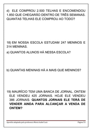Apostila adaptada pela professora Maria Izabel Luiz Página 53
d) ELE COMPROU 2.500 TELHAS E ENCOMENDOU
1.850 QUE CHEGARÃO DENTRO DE TRÊS SEMANAS.
QUANTAS TELHAS ELE COMPROU AO TODO?
18) EM NOSSA ESCOLA ESTUDAM 247 MENINOS E
314 MENINAS.
a) QUANTOS ALUNOS HÁ NESSA ESCOLA?
b) QUANTAS MENINAS HÁ A MAIS QUE MENINOS?
19) MAURÍCIO TEM UMA BANCA DE JORNAL. ONTEM
ELE VENDEU 425 JORNAIS. HOJE ELE VENDEU
386 JORNAIS. QUANTOS JORNAIS ELE TERÁ DE
VENDER AINDA PARA ALCANÇAR A VENDA DE
ONTEM?
 