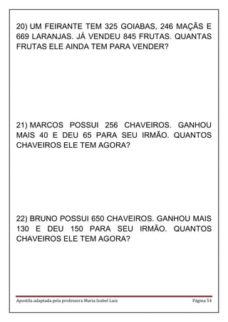 Apostila adaptada pela professora Maria Izabel Luiz Página 54
20) UM FEIRANTE TEM 325 GOIABAS, 246 MAÇÃS E
669 LARANJAS. JÁ VENDEU 845 FRUTAS. QUANTAS
FRUTAS ELE AINDA TEM PARA VENDER?
21) MARCOS POSSUI 256 CHAVEIROS. GANHOU
MAIS 40 E DEU 65 PARA SEU IRMÃO. QUANTOS
CHAVEIROS ELE TEM AGORA?
22) BRUNO POSSUI 650 CHAVEIROS. GANHOU MAIS
130 E DEU 150 PARA SEU IRMÃO. QUANTOS
CHAVEIROS ELE TEM AGORA?
 