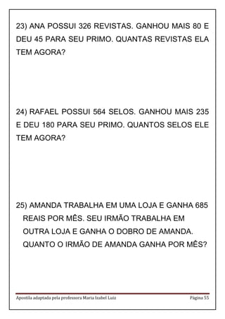 Apostila adaptada pela professora Maria Izabel Luiz Página 55
23) ANA POSSUI 326 REVISTAS. GANHOU MAIS 80 E
DEU 45 PARA SEU PRIMO. QUANTAS REVISTAS ELA
TEM AGORA?
24) RAFAEL POSSUI 564 SELOS. GANHOU MAIS 235
E DEU 180 PARA SEU PRIMO. QUANTOS SELOS ELE
TEM AGORA?
25) AMANDA TRABALHA EM UMA LOJA E GANHA 685
REAIS POR MÊS. SEU IRMÃO TRABALHA EM
OUTRA LOJA E GANHA O DOBRO DE AMANDA.
QUANTO O IRMÃO DE AMANDA GANHA POR MÊS?
 