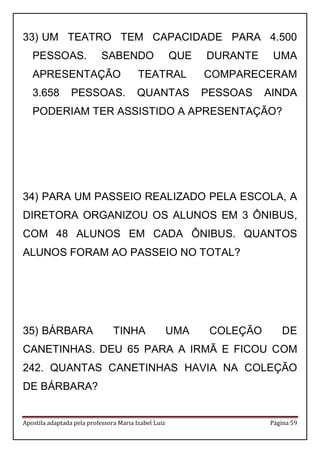 Apostila adaptada pela professora Maria Izabel Luiz Página 59
33) UM TEATRO TEM CAPACIDADE PARA 4.500
PESSOAS. SABENDO QUE DURANTE UMA
APRESENTAÇÃO TEATRAL COMPARECERAM
3.658 PESSOAS. QUANTAS PESSOAS AINDA
PODERIAM TER ASSISTIDO A APRESENTAÇÃO?
34) PARA UM PASSEIO REALIZADO PELA ESCOLA, A
DIRETORA ORGANIZOU OS ALUNOS EM 3 ÔNIBUS,
COM 48 ALUNOS EM CADA ÔNIBUS. QUANTOS
ALUNOS FORAM AO PASSEIO NO TOTAL?
35) BÁRBARA TINHA UMA COLEÇÃO DE
CANETINHAS. DEU 65 PARA A IRMÃ E FICOU COM
242. QUANTAS CANETINHAS HAVIA NA COLEÇÃO
DE BÁRBARA?
 