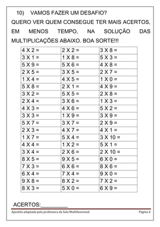 Apostila adaptada pela professora da Sala Multifuncional Página 6
10) VAMOS FAZER UM DESAFIO?
QUERO VER QUEM CONSEGUE TER MAIS ACERTOS,
EM MENOS TEMPO, NA SOLUÇÃO DAS
MULTIPLICAÇÕES ABAIXO. BOA SORTE!!!
4 X 2 = 2 X 2 = 3 X 8 =
3 X 1 = 1 X 8 = 5 X 3 =
5 X 9 = 5 X 6 = 4 X 8 =
2 X 5 = 3 X 5 = 2 X 7 =
1 X 4 = 4 X 5 = 1 X 0 =
5 X 8 = 2 X 1 = 4 X 9 =
3 X 2 = 5 X 5 = 2 X 8 =
2 X 4 = 3 X 6 = 1 X 3 =
4 X 3 = 4 X 6 = 5 X 2 =
3 X 3 = 1 X 9 = 3 X 9 =
5 X 7 = 3 X 7 = 2 X 9 =
2 X 3 = 4 X 7 = 4 X 1 =
1 X 7 = 5 X 4 = 3 X 10 =
4 X 4 = 1 X 2 = 5 X 1 =
3 X 4 = 2 X 6 = 2 X 10 =
8 X 5 = 9 X 5 = 6 X 0 =
7 X 3 = 6 X 6 = 8 X 6 =
6 X 4 = 7 X 4 = 9 X 0 =
9 X 8 = 8 X 2 = 7 X 2 =
8 X 3 = 5 X 0 = 6 X 9 =
ACERTOS:_________
 