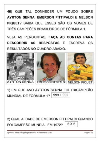Apostila adaptada pela professora Maria Izabel Luiz Página 61
46) QUE TAL CONHECER UM POUCO SOBRE
AYRTON SENNA, EMERSON FITTIPALDI E NELSON
PIQUET? SAIBA QUE ESSES SÃO OS NOMES DE
TRÊS CAMPEÕES BRASILEIROS DE FÓRMULA 1.
VEJA AS PERGUNTAS, FAÇA AS CONTAS PARA
DESCOBRIR AS RESPOSTAS E ESCREVA OS
RESULTADOS NO QUADRO ABAIXO.
AYRTON SENNA EMERSON FITTIPALDI NELSON PIQUET
1) EM QUE ANO AYRTON SENNA FOI TRICAMPEÃO
MUNDIAL DE FÓRMULA 1?
2) QUAL A IDADE DE EMERSON FITTIPALDI QUANDO
FOI CAMPEÃO MUNDIAL EM 1972?
999 + 992
5 X 5
 