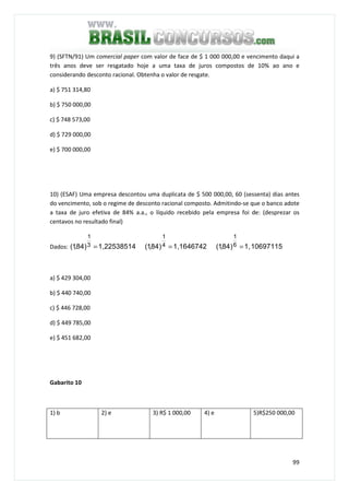 99
9) (SFTN/91) Um comercial paper com valor de face de $ 1 000 000,00 e vencimento daqui a
três anos deve ser resgatado hoje a uma taxa de juros compostos de 10% ao ano e
considerando desconto racional. Obtenha o valor de resgate.
a) $ 751 314,80
b) $ 750 000,00
c) $ 748 573,00
d) $ 729 000,00
e) $ 700 000,00
10) (ESAF) Uma empresa descontou uma duplicata de $ 500 000,00, 60 (sessenta) dias antes
do vencimento, sob o regime de desconto racional composto. Admitindo-se que o banco adote
a taxa de juro efetiva de 84% a.a., o líquido recebido pela empresa foi de: (desprezar os
centavos no resultado final)
Dados: 1,22538514)84,1( 3
1
= 1,1646742)84,1( 4
1
= 106971151,)84,1( 6
1
=
a) $ 429 304,00
b) $ 440 740,00
c) $ 446 728,00
d) $ 449 785,00
e) $ 451 682,00
Gabarito 10
1) b 2) e 3) R$ 1 000,00 4) e 5)R$250 000,00
 