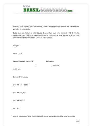 101
onde L = valor líquido; N = valor nominal, i = taxa de desconto por período e n o número de
períodos de antecipação.
Outro exemplo: Calcule o valor líquido de um título cujo valor nominal é R$ 5 000,00,
descontado pelo critério de desconto comercial composto, a uma taxa de 12% a.a. com
capitalizações trimestrais e com 2 anos de antecedência.
Solução
L = N . (1 – i)n
Calculando a taxa efetiva: 12 4 trimestres
i 1 trimestre
i = 4% a.t.
2 anos = 8 trimestres
L = 5 000 . ( 1 – 0,04)8
L = 5 000 . ( 0,94)8
L = 5 000 . 0,7214
L = 3 607
Logo, o valor líquido desse título, nas condições de resgate apresentadas anteriormente é
 