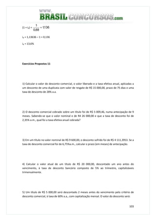 103
(1 + iR) = 136,1
88,0
1
=
iR = 1,13636 – 1 = 0,136
iR = 13,6%
Exercícios Propostos 11
1) Calcular o valor do desconto comercial, o valor liberado e a taxa efetiva anual, aplicadas a
um desconto de uma duplicata com valor de resgate de R$ 15 000,00, prazo de 75 dias e uma
taxa de desconto de 28% a.a.
2) O desconto comercial cobrado sobre um título foi de R$ 5 009,46, numa antecipação de 9
meses. Sabendo-se que o valor nominal e de R4 26 000,00 e que a taxa de desconto foi de
2,35% a.m., qual foi a taxa efetiva anual cobrada?
3) Em um título no valor nominal de R$ 9 600,00, o desconto sofrido foi de R$ 4 111,3953. Se a
taxa de desconto comercial foi de 6,75%a.m., calcular o prazo (em meses) de antecipação.
4) Calcular o valor atual de um título de R$ 20 000,00, descontado um ano antes do
vencimento, à taxa de desconto bancário composto de 5% ao trimestre, capitalizáveis
trimensalmente.
5) Um título de R$ 5 000,00 será descontado 2 meses antes do vencimento pelo critério de
desconto comercial, à taxa de 60% a.a., com capitalização mensal. O valor do desconto será:
 