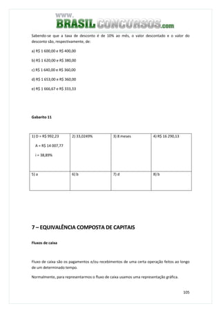 105
Sabendo-se que a taxa de desconto é de 10% ao mês, o valor descontado e o valor do
desconto são, respectivamente, de:
a) R$ 1 600,00 e R$ 400,00
b) R$ 1 620,00 e R$ 380,00
c) R$ 1 640,00 e R$ 360,00
d) R$ 1 653,00 e R$ 360,00
e) R$ 1 666,67 e R$ 333,33
Gabarito 11
1) D = R$ 992,23
A = R$ 14 007,77
i = 38,89%
2) 33,0249% 3) 8 meses 4) R$ 16 290,13
5) a 6) b 7) d 8) b
7 – EQUIVALÊNCIA COMPOSTA DE CAPITAIS
Fluxos de caixa
Fluxo de caixa são os pagamentos e/ou recebimentos de uma certa operação feitos ao longo
de um determinado tempo.
Normalmente, para representarmos o fluxo de caixa usamos uma representação gráfica.
 