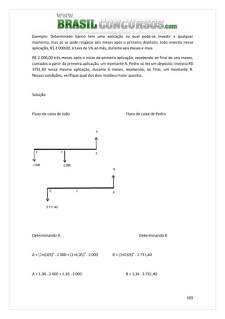 109
Exemplo: Determinado banco tem uma aplicação na qual pode-se investir a qualquer
momento, mas só se pode resgatar seis meses após o primeiro depósito. João investiu nessa
aplicação, R$ 2 000,00, à taxa de 5% ao mês, durante seis meses e mais
R$ 2 000,00 três meses após o início da primeira aplicação, recebendo ao final de seis meses,
contados a partir da primeira aplicação, um montante A. Pedro só fez um depósito: investiu R$
3731,40 nessa mesma aplicação, durante 6 meses, recebendo, ao final, um montante B.
Nessas condições, verifique qual dos dois recebeu maior quantia.
Solução
Fluxo de caixa de João Fluxo de caixa de Pedro
Determinando A Determinando B
A = (1+0,05)6
. 2 000 + (1+0,05)3
. 2 000 B = (1+0,05)6
. 3 731,40
A = 1,34 . 2 000 + 1,16 . 2 000 B = 1,34 . 3 731,40
 