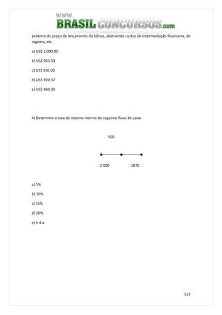 113
próximo do preço de lançamento do bônus, abstraindo custos de intermediação financeira, de
registro, etc.
a) US$ 1,000.00
b) US$ 953.53
c) US$ 930.00
d) US$ 920.57
e) US$ 860.00
4) Determine a taxa de retorno interno do seguinte fluxo de caixa
500
-2 000 -1870
a) 5%
b) 10%
c) 15%
d) 20%
e) n d a
 