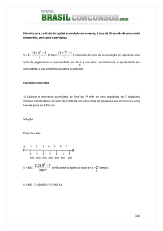 120
Fórmula para o cálculo do capital acumulado em n meses, à taxa de i% ao mês de uma renda
temporária, constante e periódoca
S = R .
i
1)i1( n
−+
. O fator
i
1)i1( n
−+
é chamado de fator de acumulação de capital de uma
série de pagamentos e representado por
n
is¬ e seu valor, normalmente, é apresentado em
uma tabela, o que simplifica bastante os cálculos
Exercícios resolvidos
1) Calcular o montante acumulado ao final do 7º mês de uma sequência de 7 depósitos
mensais consecutivos, no valor de $ 800,00, em uma conta de poupança que remunera a uma
taxa de juros de 2,1% a.m.
Solução
Fluxo de caixa
1 2 3 4 5 6 7
800 800 800 800 800 800 800
S = 800 .
021,0
1)021,1( 7
−
Verificando na tabela o valor de
7
1,2s¬ temos:
S = 800 . 7, 456763 = $ 5 965,41
 