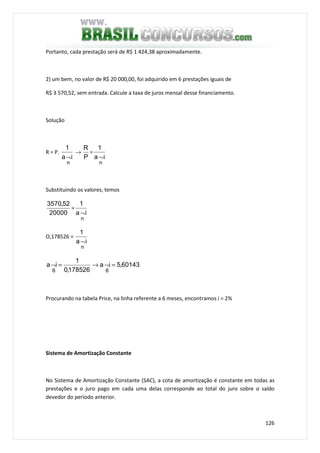 126
Portanto, cada prestação será de R$ 1 424,38 aproximadamente.
2) um bem, no valor de R$ 20 000,00, foi adquirido em 6 prestações iguais de
R$ 3 570,52, sem entrada. Calcule a taxa de juros mensal desse financiamento.
Solução
R = P.
ia
1
n
¬
→
P
R
=
ia
1
n
¬
Substituindo os valores, temos
20000
52,3570
=
ia
1
n
¬
O,178526 =
ia
1
n
¬
60143,5ia
178526,0
1
ia
66
=¬→=¬
Procurando na tabela Price, na linha referente a 6 meses, encontramos i = 2%
Sistema de Amortização Constante
No Sistema de Amortização Constante (SAC), a cota de amortização é constante em todas as
prestações e o juro pago em cada uma delas corresponde ao total do juro sobre o saldo
devedor do período anterior.
 