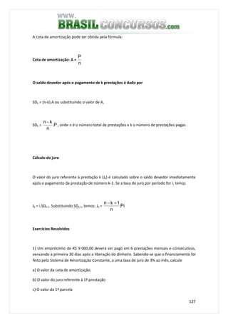 127
A cota de amortização pode ser obtida pela fórmula:
Cota de amortização: A =
n
P
O saldo devedor após o pagamento de k prestações é dado por
SDk = (n-k).A ou substituindo o valor de A,
SDk = P.
n
kn −
, onde n é o número total de prestações e k o número de prestações pagas
Cálculo do juro
O valor do juro referente à prestação k (Jk) é calculado sobre o saldo devedor imediatamente
após o pagamento da prestação de número k-1. Se a taxa de juro por período for i, temos
Jk = i.SDk-1. Substituindo SDk-1, temos: Jk = Pi.
n
1kn +−
Exercícios Resolvidos
1) Um empréstimo de R$ 9 000,00 deverá ser pago em 6 prestações mensais e consecutivas,
vencendo a primeira 30 dias após a liberação do dinheiro. Sabendo-se que o financiamento foi
feito pelo Sistema de Amortização Constante, a uma taxa de juro de 3% ao mês, calcule
a) O valor da cota de amortização.
b) O valor do juro referente à 1ª prestação
c) O valor da 1ª parcela
 