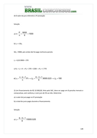 128
d) O valor do juro referente à 3ª prestação
Solução
a) A = 1500
6
9000
n
P
==
b) J1 = i.SD0
SD0 = 9000, pois ainda não foi pago nenhuma parcela
J1 = 0,03.9000 = 270
c) R1 = J1 + A → R1 = 270 + 1500 → R1 = 1 770
e) Jk = 180J03,0.9000.
6
136
Ji.P.
n
1kn
33 =→
+−
=→
+−
2) Um financiamento de R$ 10 000,00, feito pelo SAC, deve ser pago em 8 parcelas mensais e
consecutivas, sem carência, e com juro de 5% ao mês. Determine
a) o valor do juro pago na 5ª prestação
b) o total de juros pagos durante o financiamento.
Solução
a) J5 = 05,0.10000.
8
158 +−
 