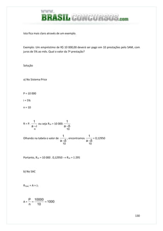 130
Isto fica mais claro através de um exemplo.
Exemplo: Um empréstimo de R$ 10 000,00 deverá ser pago em 10 prestações pelo SAM, com
juros de 5% ao mês. Qual o valor da 7ª prestação?
Solução
a) No Sistema Price
P = 10 000
i = 5%
n = 10
R = P.
ia
1
n
¬
ou seja R7P = 10 000.
10
5a
1
¬
Olhando na tabela o valor de
10
5a
1
¬
, encontramos
10
5a
1
¬
= 0,12950
Portanto, R7P = 10 000 . 0,12950 → R7P = 1 295
b) No SAC
R7SAC = A + J7
A = 1000
10
10000
n
P
==
 