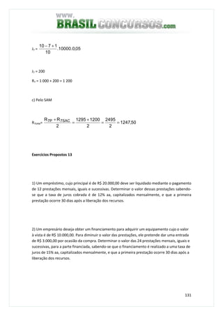 131
J7 = 05,0.10000.
10
1710 +−
J7 = 200
R7 = 1 000 + 200 = 1 200
c) Pelo SAM
R7SAM= 50,1247
2
2495
2
12001295
2
RR SAC7P7
==
+
=
+
Exercícios Propostos 13
1) Um empréstimo, cujo principal é de R$ 20.000,00 deve ser liquidado mediante o pagamento
de 12 prestações mensais, iguais e sucessivas. Determinar o valor dessas prestações sabendo-
se que a taxa de juros cobrada é de 12% aa, capitalizados mensalmente, e que a primeira
prestação ocorre 30 dias após a liberação dos recursos.
2) Um empresário deseja obter um financiamento para adquirir um equipamento cujo o valor
à vista é de R$ 10.000,00. Para diminuir o valor das prestações, ele pretende dar uma entrada
de R$ 3.000,00 por ocasião da compra. Determinar o valor das 24 prestações mensais, iguais e
sucessivas, para a parte financiada, sabendo-se que o financiamento é realizado a uma taxa de
juros de 15% aa, capitalizados mensalmente, e que a primeira prestação ocorre 30 dias após a
liberação dos recursos.
 