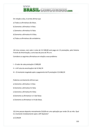 135
Em relação a elas, é correto afirmar que
a) Todas as afirmativas são falsas.
b) Somente a afirmativa I é falsa.
c) Somente a afirmativa II é falsa
d) Somente a afirmativa III é falsa.
e) Todas as afirmativas são verdadeiras.
14) Uma compra, com valor à vista de $ 8 500,00 será paga em 12 prestações, pelo Sistema
Francês de Amortização, a uma taxa de juros de 3% a.m.
Considere as seguintes afirmativas em relação a esse problema:
I – O valor de cada prestação é $ 800,00
II – A 4ª cota de amortização é de % 546,74
III – O montante resgatado após o pagamento da 9ª prestação é $ 6 084,59
Podemos corretamente afirmar que:
a) Somente a afirmativa I é falsa
b) Somente a afirmativa II é falsa
c) Somente a afirmativa III é falsa
d) Somente as afirmativas I e II são falsas
e) Somente as afirmativas I e III são falsas.
15) Uma pessoa deposita mensalmente $10,00 em uma aplicação que rende 1% ao mês. Qual
é o montante imediatamente após o 20º depósito?
a) $ 244,04
 