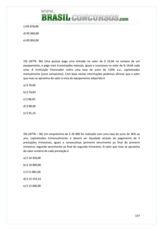 137
c) R$ 878,00
d) R$ 846,00
e) R$ 850,00
19) (AFTN -96) Uma pessoa paga uma entrada no valor de $ 23,60 na compra de um
equipamento, e paga mais 4 prestações mensais, iguais e sucessivas no valor de % 14,64 cada
uma. A instituição financiador cobra uma taxa de juros de 120% a.a., capitalizados
mensalmente (juros compostos). Com base nestas informações podemos afirmar que o valor
que mais se aproxima do valor à vista do equipamento adquirido é
a) $ 70,00
b) $ 76,83
c) $ 86,42
d) $ 88,00
e) $ 95,23
20) (AFTN – 96) Um empréstimo de $ 20 900 foi realizado com uma taxa de juros de 36% ao
ano, capitalizados trimensalmente, e deverá ser liquidado através do pagamento de 2
prestações trimestrais, iguais e consecutivas (primeiro vencimento ao final do primeiro
trimestre, segundo vencimento ao final do segundo trimestre). O valor que mais se aproxima
do valor unitário de cada prestação é
a) $ 10 350,00
b) $ 10 800,00
c) $ 11 881,00
d) $ 12 433,33
e) $ 12 600,00
 