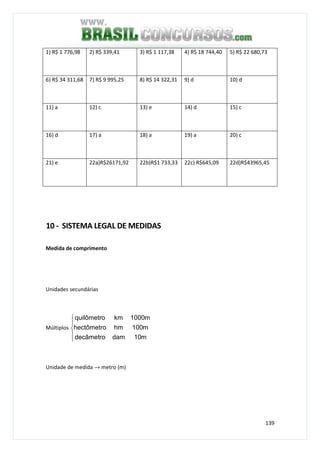 139
1) R$ 1 776,98 2) R$ 339,41 3) R$ 1 117,38 4) R$ 18 744,40 5) R$ 22 680,73
6) R$ 34 311,68 7) R$ 9 995,25 8) R$ 14 322,31 9) d 10) d
11) a 12) c 13) e 14) d 15) c
16) d 17) a 18) a 19) a 20) c
21) e 22a)R$26171,92 22b)R$1 733,33 22c) R$645,09 22d)R$43965,45
10 - SISTEMA LEGAL DE MEDIDAS
Medida de comprimento
Unidades secundárias
Múltiplos





m10damdecâmetro
m100hmhectômetro
m1000kmquilômetro
Unidade de medida → metro (m)
 