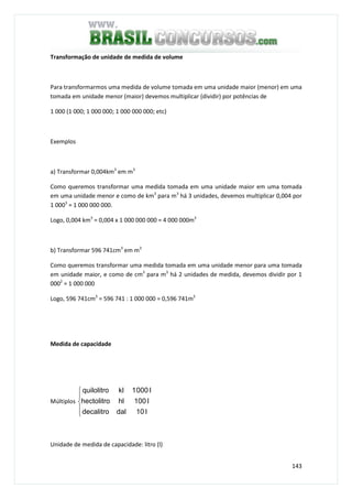 143
Transformação de unidade de medida de volume
Para transformarmos uma medida de volume tomada em uma unidade maior (menor) em uma
tomada em unidade menor (maior) devemos multiplicar (dividir) por potências de
1 000 (1 000; 1 000 000; 1 000 000 000; etc)
Exemplos
a) Transformar 0,004km3
em m3
Como queremos transformar uma medida tomada em uma unidade maior em uma tomada
em uma unidade menor e como de km3
para m3
há 3 unidades, devemos multiplicar 0,004 por
1 0003
= 1 000 000 000.
Logo, 0,004 km3
= 0,004 x 1 000 000 000 = 4 000 000m3
b) Transformar 596 741cm3
em m3
Como queremos transformar uma medida tomada em uma unidade menor para uma tomada
em unidade maior, e como de cm3
para m3
há 2 unidades de medida, devemos dividir por 1
0002
= 1 000 000
Logo, 596 741cm3
= 596 741 : 1 000 000 = 0,596 741m3
Medida de capacidade
Múltiplos





l10daldecalitro
l100hlhectolitro
l0001klquilolitro
Unidade de medida de capacidade: litro (l)
 