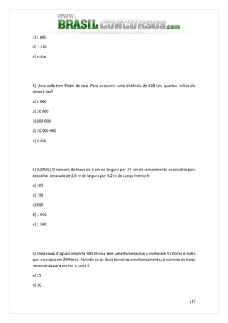 147
c) 1 800
d) 1 250
e) n.d.a
4) Uma roda tem 50dm de raio. Para percorrer uma distância de 628 km, quantas voltas ela
deverá dar?
a) 2 000
b) 20 000
c) 200 000
d) 20 000 000
e) n.d.a
5) (UCMG) O número de tacos de 6 cm de largura por 24 cm de comprimento necessário para
assoalhar uma sala de 3,6 m de largura por 4,2 m de comprimento é:
a) 105
b) 150
c) 600
d) 1 050
e) 1 500
6) Uma caixa d’água comporta 360 litros e tem uma torneira que a enche em 15 horas e outra
que a esvazia em 20 horas. Abrindo-se as duas torneiras simultaneamente, o número de horas
necessárias para encher a caixa é:
a) 15
b) 30
 