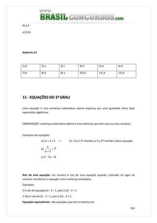 150
d) 2,4
e) 0,24
Gabarito 14
1) d 2) a 3) c 4) b 5) d 6) d
7) b 8) b 9) a 10) d 11) d 12) d
11 - EQUAÇÕES DO 1º GRAU
Uma equação é uma sentença matemática aberta expressa por uma igualdade entre duas
expressões algébricas.
OBSERVAÇÃO: sentença matemática aberta é uma sentença que tem uma ou mais variáveis.
Exemplos de equações:
a) 2x + 3 = 5 → 2x +3 é o 1º membro e 5 o 2º membro dessa equação.
b) 7
1x
x
=
−
c) x2
- 5x = 8
Raiz de uma equação: um numero é raiz de uma equação quando, colocado no lugar da
variável, transforma a equação numa sentença verdadeira.
Exemplos:
2 é raiz da equação 2x - 3 = 1, pois 2.(2) - 3 = 1
3 não é raiz de 2x - 3 = 1, pois 2.(3) - 3 ≠ 1
Equações equivalentes: são equações que tem a mesma raiz.
 