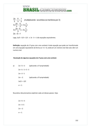 152
15x2
)
3
1
.(3)
3
5x2
.(3
)
3
1
.(3)
3
5
3
x2
.(3
3)pormembrososambosse-ando(multiplic
3
1
3
5
3
x2
=−
=
−
=−
=−
Logo, 2x/3 - 5/3 = 1/3 e 2x - 5 = 1 são equações equivalentes.
Definição: equação do 1º grau com uma variável é toda equação que pode ser transformada
em uma equação equivalente da forma ax + b = 0, onde a é um número real não nulo e b é um
numero real.
Resolução de algumas equações do 1º grau com uma variável.
a) 2x + 5 = 3 (aplicando a 1ª propriedade)
2x + 5 - 5 = 3 - 5
2x = 3 - 5
2x = -2 (aplicando a 2ª propriedade)
2x/2 = -2/2
x = -1
Na pratica não precisamos explicitar cada um desses passos. Veja:
2x + 5 = 3
2x = 3 -5
2x = -2
x = -1
 