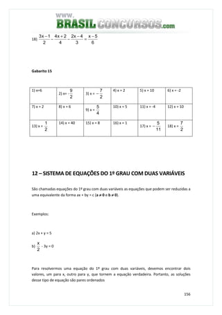 156
18)
6
5x
3
4x2
4
2x4
2
1x3 −
=
−
−
+
−
−
Gabarito 15
1) x=6
2) x= -
2
9
3) x =
2
7
−
4) x = 2 5) x = 10 6) x = -2
7) x = 2 8) x = 6
9) x =
4
5 10) x = 5 11) x = -4 12) x = 10
13) x =
2
1 14) x = 40 15) x = 8 16) x = 1
17) x =
11
5
− 18) x =
2
7
12 – SISTEMA DE EQUAÇÕES DO 1º GRAU COM DUAS VARIÁVEIS
São chamadas equações do 1º grau com duas variáveis as equações que podem ser reduzidas a
uma equivalente da forma ax + by = c (a ≠≠≠≠ 0 e b ≠≠≠≠ 0).
Exemplos:
a) 2x + y = 5
b)
2
x
- 3y = 0
Para resolvermos uma equação do 1º grau com duas variáveis, devemos encontrar dois
valores, um para x, outro para y, que tornem a equação verdadeira. Portanto, as soluções
desse tipo de equação são pares ordenados
 