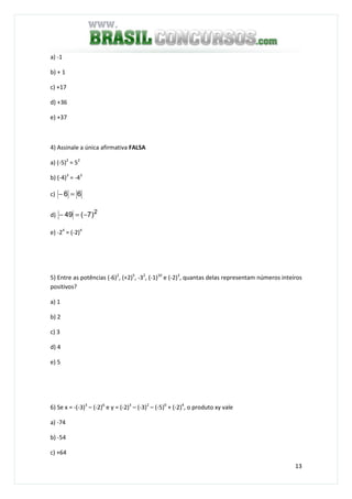 13
a) -1
b) + 1
c) +17
d) +36
e) +37
4) Assinale a única afirmativa FALSA
a) (-5)2
= 52
b) (-4)3
= -43
c) 66 =−
d) 2
)7(49 −=−
e) -24
= (-2)4
5) Entre as potências (-6)2
, (+2)5
, -32
, (-1)10
e (-2)3
, quantas delas representam números inteiros
positivos?
a) 1
b) 2
c) 3
d) 4
e) 5
6) Se x = -(-3)3
– (-2)6
e y = (-2)3
– (-3)2
– (-5)0
+ (-2)4
, o produto xy vale
a) -74
b) -54
c) +64
 