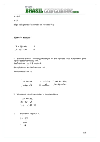 159
x = 5 - 1
x = 4
Logo, a solução desse sistema é o par ordenado (4,1).
b) Método da adição



−=−
=+
II10y4x
I40y2x3
1 - Queremos eliminar a variável y por exemplo, nas duas equações. Então multiplicamos I pelo
oposto do coeficiente de y em II.
Coeficiente de y em II: -4; oposto: 4
Multiplicamos II pelo coeficiente de y em I.
Coeficiente de y em I: 2.



−=−
=+




 →−=−
 →=+
20y8x2
160y8x12
II10y4x
I40y2x3
2x
4x
2 - Adicionamos, membro a membro, as equações obtidas.
III140x14
20y8x2
160y8x12
=
−=−
=+
3 - Resolvemos a equação III
14x = 140
x =
14
140
 