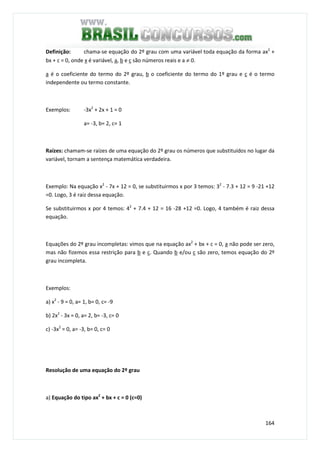 164
Definição: chama-se equação do 2º grau com uma variável toda equação da forma ax2
+
bx + c = 0, onde x é variável, a, b e c são números reais e a ≠ 0.
a é o coeficiente do termo do 2º grau, b o coeficiente do termo do 1º grau e c é o termo
independente ou termo constante.
Exemplos: -3x2
+ 2x + 1 = 0
a= -3, b= 2, c= 1
Raízes: chamam-se raízes de uma equação do 2º grau os números que substituídos no lugar da
variável, tornam a sentença matemática verdadeira.
Exemplo: Na equação x2
- 7x + 12 = 0, se substituirmos x por 3 temos: 32
- 7.3 + 12 = 9 -21 +12
=0. Logo, 3 é raiz dessa equação.
Se substituirmos x por 4 temos: 42
+ 7.4 + 12 = 16 -28 +12 =0. Logo, 4 também é raiz dessa
equação.
Equações do 2º grau incompletas: vimos que na equação ax2
+ bx + c = 0, a não pode ser zero,
mas não fizemos essa restrição para b e c. Quando b e/ou c são zero, temos equação do 2º
grau incompleta.
Exemplos:
a) x2
- 9 = 0, a= 1, b= 0, c= -9
b) 2x2
- 3x = 0, a= 2, b= -3, c= 0
c) -3x2
= 0, a= -3, b= 0, c= 0
Resolução de uma equação do 2º grau
a) Equação do tipo ax2
+ bx + c = 0 (c=0)
 