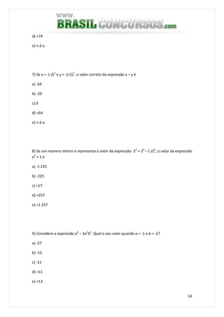 14
d) +74
e) n d a
7) Se x = -(-2)5
e y = -(+2)5
, o valor correto da expressão x – y é
a) -64
b) -20
c) 0
d) +64
e) n d a
8) Se um número inteiro a representa o valor da expressão -22
+ 20
– (-2)0
, o valor da expressão
a4
+ 1 é
a) -1 225
b) -225
c) +17
d) +257
e) +1 257
9) Considere a expressão a3
– 3a2
b2
. Qual o seu valor quando a = -1 e b = -2?
a) -27
b) -13
c) -11
d) +11
e) +13
 
