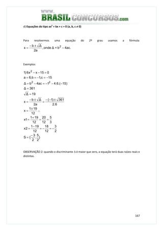 167
d) Equações do tipo ax2
+ bx + c = 0 (a, b, c ≠≠≠≠ 0)
Para resolvermos uma equação do 2º grau usamos a fórmula:
.ac4b=∆onde,
a2
∆b
x 2
−
±−
=
Exemplos:
}
2
5
,
2
3
{S
2
3
12
18
12
191
2x
3
5
12
20
12
191
1x
12
191
x
6.2
361)1(
a2
∆b
x
19∆
361∆
)15.(6.41ac4b∆
15c,1b,6a
015xx6)1
22
2
−
=
−=−=
−
=
==
+
=
∴
±
=
±−−
=
±−
=
=
=
−−−=−=
−=−==
=−−
OBSERVAÇÃO 2: quando o discriminante ∆ é maior que zero, a equação terá duas raízes reais e
distintas.
 