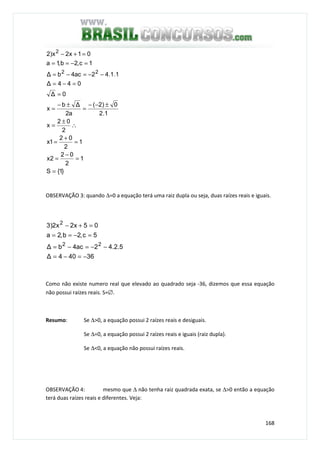 168
}1{S
1
2
02
2x
1
2
02
1x
2
02
x
1.2
0)2(
a2
∆b
x
0∆
044∆
1.1.42ac4b∆
1c,2b,1a
01x2x)2
22
2
=
=
−
=
=
+
=
∴
±
=
±−−
=
±−
=
=
=−=
−−=−=
=−==
=+−
OBSERVAÇÃO 3: quando ∆=0 a equação terá uma raiz dupla ou seja, duas raízes reais e iguais.
36404∆
5.2.42ac4b∆
5c,2b,2a
05x2x2)3
22
2
−=−=
−−=−=
=−==
=+−
Como não existe numero real que elevado ao quadrado seja -36, dizemos que essa equação
não possui raízes reais. S=∅.
Resumo: Se ∆>0, a equação possui 2 raízes reais e desiguais.
Se ∆=0, a equação possui 2 raízes reais e iguais (raiz dupla).
Se ∆<0, a equação não possui raízes reais.
OBSERVAÇÃO 4: mesmo que ∆ não tenha raiz quadrada exata, se ∆>0 então a equação
terá duas raízes reais e diferentes. Veja:
 