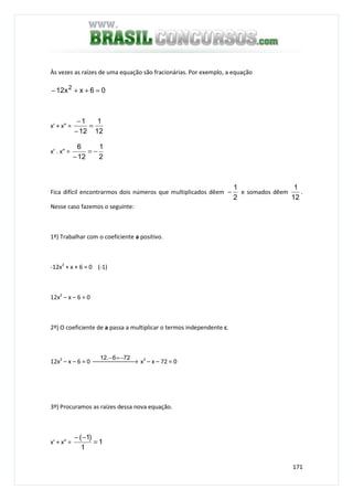 171
Às vezes as raízes de uma equação são fracionárias. Por exemplo, a equação
06xx12 2
=++−
x' + x” =
12
1
12
1
=
−
−
x’ . x” =
2
1
12
6
−=
−
Fica difícil encontrarmos dois números que multiplicados dêem
2
1
− e somados dêem
12
1
.
Nesse caso fazemos o seguinte:
1º) Trabalhar com o coeficiente a positivo.
-12x2
+ x + 6 = 0 (-1)
12x2
– x – 6 = 0
2º) O coeficiente de a passa a multiplicar o termos independente c.
12x2
– x – 6 = 0  →
−=− 726.12
x2
– x – 72 = 0
3º) Procuramos as raízes dessa nova equação.
x' + x” = 1
1
)1(
=
−−
 