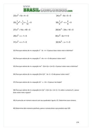 174
01xx932)01xx31)
0=1+3z-z30)01xx29)
016x24x928)049x14x27)
0
9
4
xx
2
1
26)0
12
1
x
3
1
x
4
1
25)
05x6x24)04x5x23)
22
22
22
22
22
=+−=++
=−+
=+−=++
=+−=++
=+−=++
33) Para que valores de m a equação x2
- 3x - m = 0 possui duas raízes reais e distintas?
34) Para que valores de m a equação x2
+ 4x + m = 0 não possui raízes reais?
35) Para que valores de m a equação mx2
- 2(m+1)x + (m+5) = 0 possui raízes reais e distintas?
36) Para que valores de m a equação (2m+1)x2
- 3x +1 = 0 não possui raízes reais?
37) Para que valores de m a equação 3x2
- x - 2m = 0 possui raiz dupla?
38) Para que valores de m a equação (m+1)x2
+ 2(m-1)x + (m-1) = 0, sobre o universo R, possui
duas raízes reais e iguais?
39) A soma de um número natural com seu quadrado é igual a 72. Determine esse número.
40) Determine dois números positivos, pares e consecutivos cujo produto seja 120.
 