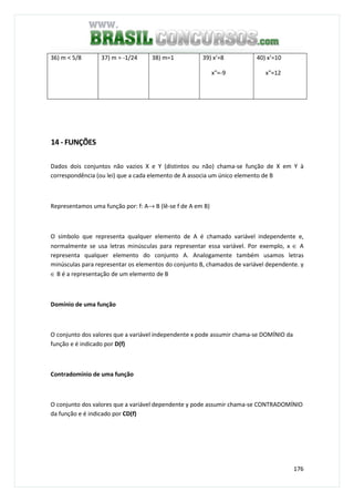 176
36) m < 5/8 37) m = -1/24 38) m=1 39) x’=8
x"=-9
40) x’=10
x"=12
14 - FUNÇÕES
Dados dois conjuntos não vazios X e Y (distintos ou não) chama-se função de X em Y à
correspondência (ou lei) que a cada elemento de A associa um único elemento de B
Representamos uma função por: f: A→ B (lê-se f de A em B)
O símbolo que representa qualquer elemento de A é chamado variável independente e,
normalmente se usa letras minúsculas para representar essa variável. Por exemplo, x ∈ A
representa qualquer elemento do conjunto A. Analogamente também usamos letras
minúsculas para representar os elementos do conjunto B, chamados de variável dependente. y
∈ B é a representação de um elemento de B
Domínio de uma função
O conjunto dos valores que a variável independente x pode assumir chama-se DOMÍNIO da
função e é indicado por D(f)
Contradomínio de uma função
O conjunto dos valores que a variável dependente y pode assumir chama-se CONTRADOMÍNIO
da função e é indicado por CD(f)
 