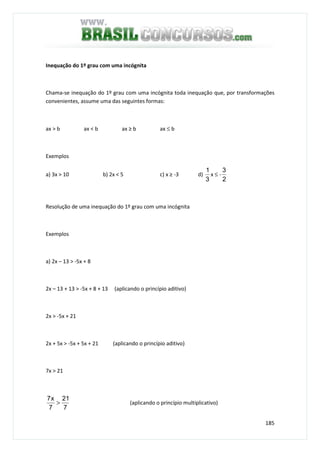 185
Inequação do 1º grau com uma incógnita
Chama-se inequação do 1º grau com uma incógnita toda inequação que, por transformações
convenientes, assume uma das seguintes formas:
ax > b ax < b ax ≥ b ax ≤ b
Exemplos
a) 3x > 10 b) 2x < 5 c) x ≥ -3 d)
3
1
x ≤ -
2
3
Resolução de uma inequação do 1º grau com uma incógnita
Exemplos
a) 2x – 13 > -5x + 8
2x – 13 + 13 > -5x + 8 + 13 (aplicando o princípio aditivo)
2x > -5x + 21
2x + 5x > -5x + 5x + 21 (aplicando o princípio aditivo)
7x > 21
7
21
7
x7
> (aplicando o princípio multiplicativo)
 