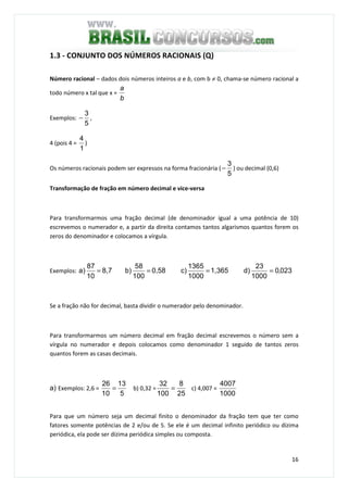 16
1.3 - CONJUNTO DOS NÚMEROS RACIONAIS (Q)
Número racional – dados dois números inteiros a e b, com b ≠ 0, chama-se número racional a
todo número x tal que x =
b
a
Exemplos:
5
3
− ,
4 (pois 4 =
1
4
)
Os números racionais podem ser expressos na forma fracionária (
5
3
− ) ou decimal (0,6)
Transformação de fração em número decimal e vice-versa
Para transformarmos uma fração decimal (de denominador igual a uma potência de 10)
escrevemos o numerador e, a partir da direita contamos tantos algarismos quantos forem os
zeros do denominador e colocamos a vírgula.
Exemplos: 023,0
1000
23
d)1,365
1000
1365
c)0,58
100
58
b)8,7
10
87
)a ====
Se a fração não for decimal, basta dividir o numerador pelo denominador.
Para transformarmos um número decimal em fração decimal escrevemos o número sem a
vírgula no numerador e depois colocamos como denominador 1 seguido de tantos zeros
quantos forem as casas decimais.
a) Exemplos: 2,6 =
5
13
10
26
= b) 0,32 =
25
8
100
32
= c) 4,007 =
1000
4007
Para que um número seja um decimal finito o denominador da fração tem que ter como
fatores somente potências de 2 e/ou de 5. Se ele é um decimal infinito periódico ou dízima
periódica, ela pode ser dízima periódica simples ou composta.
 