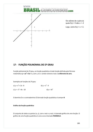 189
−4 −3 −2 −1 1 2 3 4 5
−4
−3
−2
−1
1
2
3
4
x
y
17 - FUNÇÃO POLINOMIAL DO 2º GRAU
Função polinomial do 2º grau, ou função quadrática é toda função definida pela fórmula
matemática y = ax2
+ bx + c, com a, b e c sendo números reais e a diferente de zero.
Exemplos de funções do 2º grau
a) y = x2
+ 2x - 8 b) y = x2
- 9
c) y = -x2
+ 9x - 18 d) y = 3x2
O domínio D e o contradomínio CD de toda função quadrática é sempre R
Gráfico da função quadrática
O conjunto de todos os pontos (x, y), com x real e y real, é chamado gráfico de uma função. O
gráfico de uma função quadrática é uma curva chamada PARÁBOLA.
Os valores de x para os
quais f(x) > 0 são x > -2
Logo, como f(x) = x + 2,
x + 2 > 0 se x >- 2
+
 