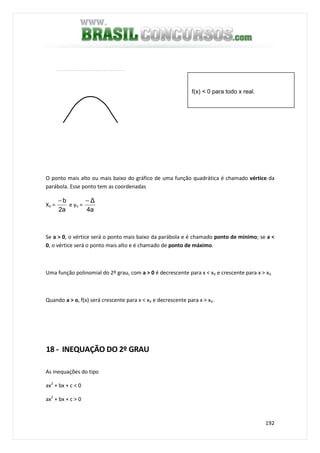 192
O ponto mais alto ou mais baixo do gráfico de uma função quadrática é chamado vértice da
parábola. Esse ponto tem as coordenadas
XV =
a2
b−
e yV =
a4
∆−
Se a > 0, o vértice será o ponto mais baixo da parábola e é chamado ponto de mínimo; se a <
0, o vértice será o ponto mais alto e é chamado de ponto de máximo.
Uma função polinomial do 2º grau, com a > 0 é decrescente para x < xV e crescente para x > xV.
Quando a > o, f(x) será crescente para x < xV e decrescente para x > xV.
18 - INEQUAÇÃO DO 2º GRAU
As inequações do tipo
ax2
+ bx + c < 0
ax2
+ bx + c > 0
f(x) < 0 para todo x real.
 