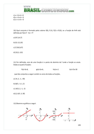 199
c) a > 0 e b > 0
d) a > 0 e b < 0
e) a > o e b = 0
10) Qual conjunto é formado pelos valores f(0), f(-3), f(2) e f(10), se a função de R×R está
definida por f(x)=x² - 4x + 7?
a) {67,3,4,7}
b) {0,-3,2,10}
c) {7,28,3,67}
d) {10,2,-3,0}
11) Por definição, zero de uma função é o ponto do domínio de f onde a função se anula.
Dadas as quatro funções:
f(x)=3x-8, g(x)=2x+6, h(x)=x-1 i(x)=15x-30
qual dos conjuntos a seguir contém os zeros de todas as funções.
a) {-8, 2, -1, -30}
b) {8/3, -3, 1, 2}
c) {-8/3, 2, -1, -2}
d) {2, 8/3, 3, 30}
12) Observe os gráficos a seguir.
 