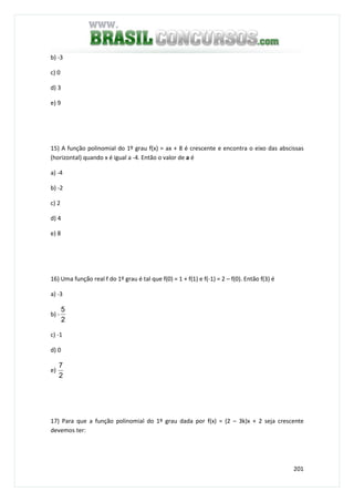 201
b) -3
c) 0
d) 3
e) 9
15) A função polinomial do 1º grau f(x) = ax + 8 é crescente e encontra o eixo das abscissas
(horizontal) quando x é igual a -4. Então o valor de a é
a) -4
b) -2
c) 2
d) 4
e) 8
16) Uma função real f do 1º grau é tal que f(0) = 1 + f(1) e f(-1) = 2 – f(0). Então f(3) é
a) -3
b) -
2
5
c) -1
d) 0
e)
2
7
17) Para que a função polinomial do 1º grau dada por f(x) = (2 – 3k)x + 2 seja crescente
devemos ter:
 