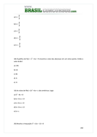 202
a) k =
3
2
b) k <
3
2
c) k >
3
2
d) k < -
3
2
e) k > -
3
2
18) O gráfico de f(x) = x2
+ bx + 9 encontra o eixo das abscissas em um único ponto. Então o
valor de b é
a) ±36
b) ±6
c) 36
d) 6
e) -6
19) As raízes de f9x) = 2x2
+ bx + c são simétricas. Logo:
a) b2
– 8c = 0
b) b = 0 e c < 0
c) b = 0 e c = 0
d) b = 0 e c > 0
e) b < c
20) Resolva a inequação x2
+ 11x – 12 > 0
 