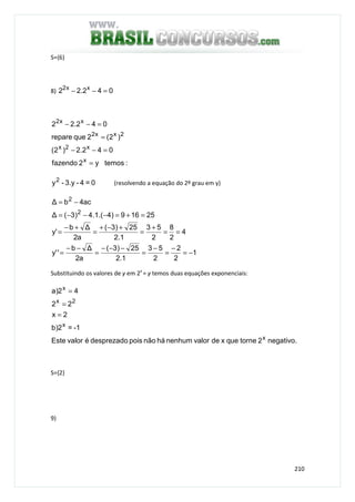 210
S={6}
8) 042.22 xx2
=−−
:temosy2fazendo
042.2)2(
)2(2querepare
042.22
x
x2x
2xx2
xx2
=
=−−
=
=−−
0=4-3.y-y2
(resolvendo a equação do 2º grau em y)
1
2
2
2
53
1.2
25)3(
a2
∆b
''y
4
2
8
2
53
1.2
25)3(
a2
∆b
'y
25169)4.(1.4)3(∆
ac4b∆
2
2
−=
−
=
−
=
−−−
=
−−
=
==
+
=
+−+
=
+−
=
=+=−−−=
−=
Substituindo os valores de y em 2x
= y temos duas equações exponenciais:
negativo.2tornequexdevalornenhumhánãopoisdesprezadoévalorEste
-1=2)b
2x
22
42)a
x
x
2x
x
=
=
=
S={2}
9)
 