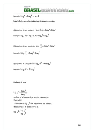 213
Exemplo: 4xloglog 4
5
x
5
=⇒=
Propriedades operacionais dos logaritmos de mesma base
a) Logaritmo de um produto: c
a
b
aa loglog)c.b(log +=
Exemplo: 4
3
5
333
loglog)4.5(log20log +==
b) Logaritmo de um quociente: c
a
b
aa loglog)
c
b
(log −=
Exemplo: 2
4
3
44 loglog)
2
3
(log −=
c) Logaritmo de uma potência: b
a
m
a log.mblog =
Exemplo: 5
3
2
3 log.25log =
Mudança de base
3
5
2
52
3
2
3
a
c
b
cb
a
log
log
log
5.:novabase3,:antigaBase
5.basedelogaritmoemlogrTransforma
:Exemplo
nova.baseaeceantigabaseaeaonde
log
log
log
=
′′
=
 