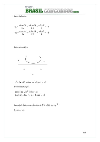 218
Zeros da função:
5
2
28
1.2
48
a2
b
x
3
2
28
1.2
48
a2
b
x
2
1
−=
−−
=
−−
=
∆−−
=
−=
+−
=
+−
=
∆+−
=
Esboço do gráfico:
3xou5xse015x8x2 −>−<>++
Domínio da função
}3xou5x/Rx{)g(Dom
)15x8x(log)x(g 2
5
−>−<∈=
++=
Exemplo 3: Determine o domínio de 5
12x5log)x(f −=
Devemos ter:
+
+
_
-5 -3
 
