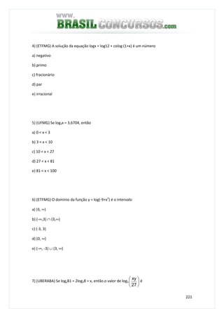 221
4) (ETFMG) A solução da equação logx = log12 + colog (1+x) é um número
a) negativo
b) primo
c) fracionário
d) par
e) irracional
5) (UFMG) Se log3x = 3,6704, então
a) 0 < x < 3
b) 3 < x < 10
c) 10 < x < 27
d) 27 < x < 81
e) 81 < x < 100
6) (ETFMG) O domínio da função y = log(-9+x2
) é o intervalo
a) )3, ∞)
b) (-∞,3) ∩ (3,∞)
c) (-3, 3)
d) (0, ∞)
e) (-∞, -3) ∪ (3, ∞)
7) (UBERABA) Se logy81 = 2log28 = x, então o valor de log3 





27
xy
é
 